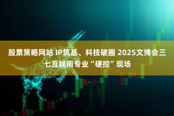 股票策略网站 IP筑基、科技破圈 2025文博会三七互娱用专业“硬控”现场