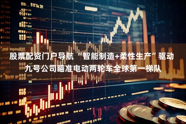 股票配资门户导航 “智能制造+柔性生产”驱动 九号公司瞄准电动两轮车全球第一梯队