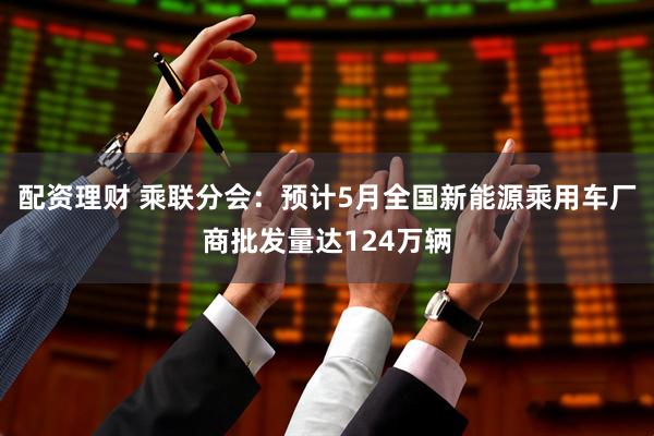 配资理财 乘联分会：预计5月全国新能源乘用车厂商批发量达124万辆