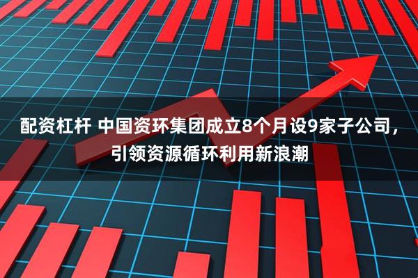 配资杠杆 中国资环集团成立8个月设9家子公司，引领资源循环利用新浪潮