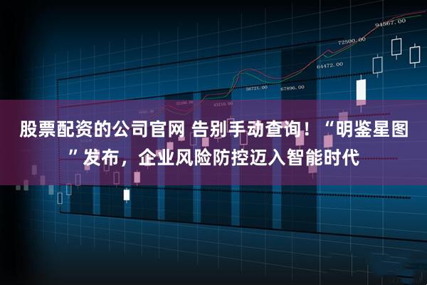 股票配资的公司官网 告别手动查询！“明鉴星图”发布，企业风险防控迈入智能时代
