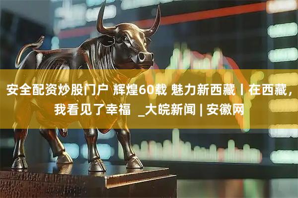安全配资炒股门户 辉煌60载 魅力新西藏丨在西藏，我看见了幸福  _大皖新闻 | 安徽网