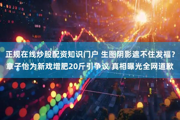 正规在线炒股配资知识门户 生图阴影遮不住发福？章子怡为新戏增肥20斤引争议 真相曝光全网道歉