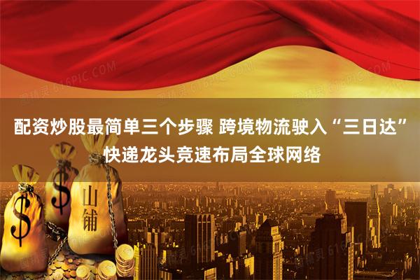 配资炒股最简单三个步骤 跨境物流驶入“三日达” 快递龙头竞速布局全球网络
